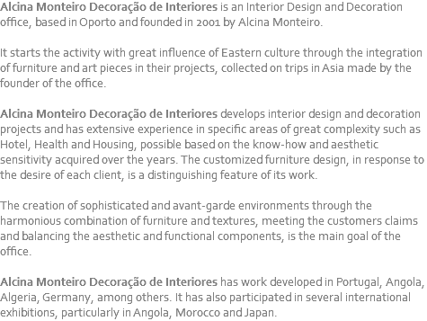 Alcina Monteiro Decoração de Interiores is an Interior Design and Decoration office, based in Oporto and founded in 2001 by Alcina Monteiro. It starts the activity with great influence of Eastern culture through the integration of furniture and art pieces in their projects, collected on trips in Asia made by the founder of the office. Alcina Monteiro Decoração de Interiores develops interior design and decoration projects and has extensive experience in specific areas of great complexity such as Hotel, Health and Housing, possible based on the know-how and aesthetic sensitivity acquired over the years. The customized furniture design, in response to the desire of each client, is a distinguishing feature of its work. The creation of sophisticated and avant-garde environments through the harmonious combination of furniture and textures, meeting the customers claims and balancing the aesthetic and functional components, is the main goal of the office. Alcina Monteiro Decoração de Interiores has work developed in Portugal, Angola, Algeria, Germany, among others. It has also participated in several international exhibitions, particularly in Angola, Morocco and Japan.